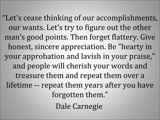 “Let's cease thinking of our accomplishments,
our wants. Let's try to figure out the other
man's good points. Then forget flattery. Give
honest, sincere appreciation. Be "hearty in
your approbation and lavish in your praise,"
and people will cherish your words and
treasure them and repeat them over a
lifetime -- repeat them years after you have
forgotten them.”
Dale Carnegie
 