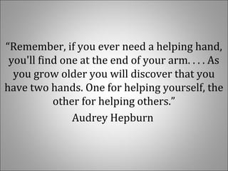 “Remember, if you ever need a helping hand,
you'll find one at the end of your arm. . . . As
you grow older you will discover that you
have two hands. One for helping yourself, the
other for helping others.”
Audrey Hepburn
 