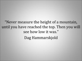 “Never measure the height of a mountain,
until you have reached the top. Then you will
see how low it was.”
Dag Hammarskjold
 