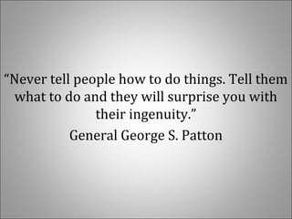 “Never tell people how to do things. Tell them
what to do and they will surprise you with
their ingenuity.”
General George S. Patton
 