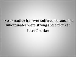 “No executive has ever suffered because his
subordinates were strong and effective.”
Peter Drucker
 
