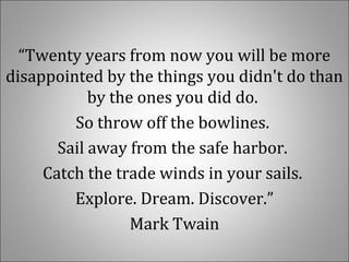 “Twenty years from now you will be more
disappointed by the things you didn't do than
by the ones you did do.
So throw off the bowlines.
Sail away from the safe harbor.
Catch the trade winds in your sails.
Explore. Dream. Discover.”
Mark Twain
 