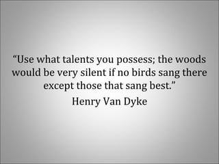 “Use what talents you possess; the woods
would be very silent if no birds sang there
except those that sang best.”
Henry Van Dyke
 