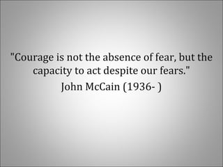 "Courage is not the absence of fear, but the
capacity to act despite our fears."
John McCain (1936- )
 