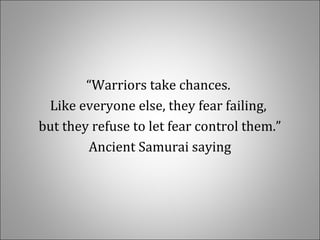 “Warriors take chances.
Like everyone else, they fear failing,
but they refuse to let fear control them.”
Ancient Samurai saying
 