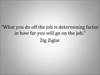 “What you do off the job is determining factor
in how far you will go on the job.”
Zig Ziglar
 
