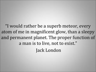 “I would rather be a superb meteor, every
atom of me in magnificent glow, than a sleepy
and permanent planet. The proper function of
a man is to live, not to exist.”
Jack London
 