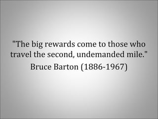 "The big rewards come to those who
travel the second, undemanded mile."
Bruce Barton (1886-1967)
 