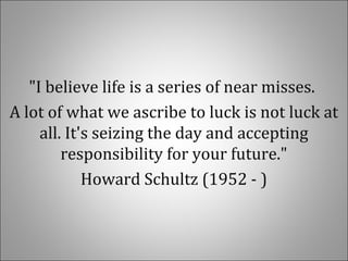 "I believe life is a series of near misses.
A lot of what we ascribe to luck is not luck at
all. It's seizing the day and accepting
responsibility for your future."
Howard Schultz (1952 - )
 