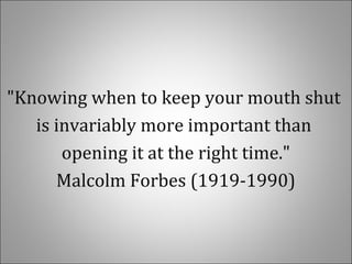 "Knowing when to keep your mouth shut
is invariably more important than
opening it at the right time."
Malcolm Forbes (1919-1990)
 