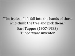 "The fruits of life fall into the hands of those
who climb the tree and pick them."
Earl Tupper (1907-1983)
Tupperware inventor
 