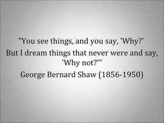 "You see things, and you say, 'Why?'
But I dream things that never were and say,
'Why not?'"
George Bernard Shaw (1856-1950)
 
