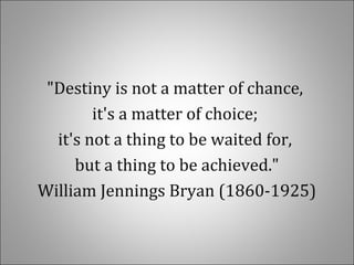 "Destiny is not a matter of chance,
it's a matter of choice;
it's not a thing to be waited for,
but a thing to be achieved."
William Jennings Bryan (1860-1925)
 