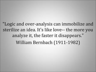 "Logic and over-analysis can immobilize and
sterilize an idea. It's like love-- the more you
analyze it, the faster it disappears."
William Bernbach (1911-1982)
 