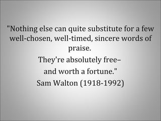 "Nothing else can quite substitute for a few
well-chosen, well-timed, sincere words of
praise.
They're absolutely free–
and worth a fortune."
Sam Walton (1918-1992)
 