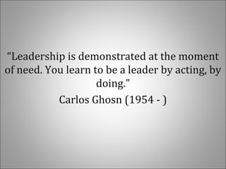 “Leadership is demonstrated at the moment
of need. You learn to be a leader by acting, by
doing."
Carlos Ghosn (1954 - )
 