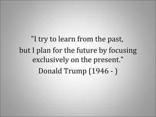 "I try to learn from the past,
but I plan for the future by focusing
exclusively on the present."
Donald Trump (1946 - )
 