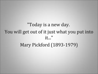 "Today is a new day.
You will get out of it just what you put into
it..."
Mary Pickford (1893-1979)
 