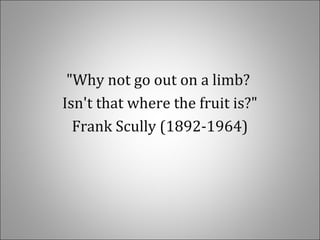 "Why not go out on a limb?
Isn't that where the fruit is?"
Frank Scully (1892-1964)
 