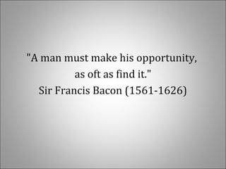 "A man must make his opportunity,
as oft as find it."
Sir Francis Bacon (1561-1626)
 