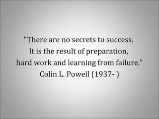 "There are no secrets to success.
It is the result of preparation,
hard work and learning from failure."
Colin L. Powell (1937- )
 