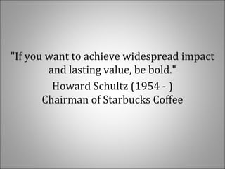 "If you want to achieve widespread impact
and lasting value, be bold."
Howard Schultz (1954 - )
Chairman of Starbucks Coffee
 