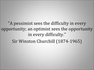 "A pessimist sees the difficulty in every
opportunity; an optimist sees the opportunity
in every difficulty."
Sir Winston Churchill (1874-1965)
 