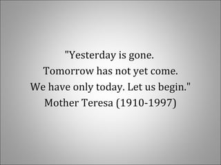 "Yesterday is gone.
Tomorrow has not yet come.
We have only today. Let us begin."
Mother Teresa (1910-1997)
 