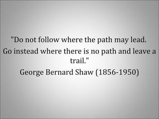 "Do not follow where the path may lead.
Go instead where there is no path and leave a
trail."
George Bernard Shaw (1856-1950)
 
