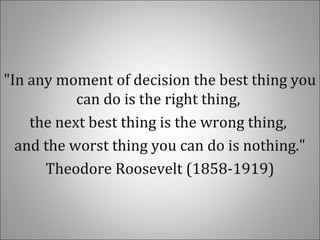 "In any moment of decision the best thing you
can do is the right thing,
the next best thing is the wrong thing,
and the worst thing you can do is nothing."
Theodore Roosevelt (1858-1919)
 