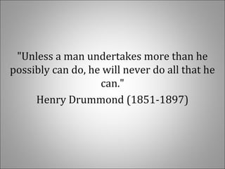 "Unless a man undertakes more than he
possibly can do, he will never do all that he
can."
Henry Drummond (1851-1897)
 