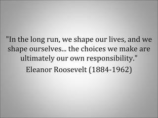 "In the long run, we shape our lives, and we
shape ourselves... the choices we make are
ultimately our own responsibility."
Eleanor Roosevelt (1884-1962)
 