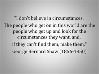 "I don't believe in circumstances.
The people who get on in this world are the
people who get up and look for the
circumstances they want, and,
if they can't find them, make them."
George Bernard Shaw (1856-1950)
 