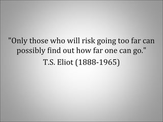 "Only those who will risk going too far can
possibly find out how far one can go."
T.S. Eliot (1888-1965)
 