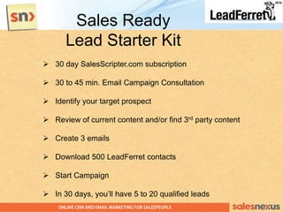  30 day SalesScripter.com subscription
 30 to 45 min. Email Campaign Consultation
 Identify your target prospect
 Review of current content and/or find 3rd party content
 Create 3 emails
 Download 500 LeadFerret contacts
 Start Campaign
 In 30 days, you‟ll have 5 to 20 qualified leads
Sales Ready
Lead Starter Kit
 