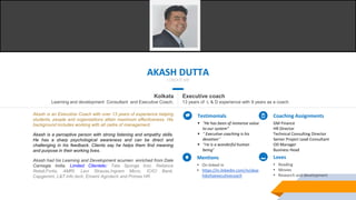 AKASH DUTTA
I CREATE ME
Kolkata
Learning and development Consultant and Executive Coach.
Executive coach
13 years of L & D experience with 9 years as a coach
Akash is an Executive Coach with over 13 years of experience helping
students, people and organizations attain maximum effectiveness. His
background includes working with all cadre of management.
Akash is a perceptive person with strong listening and empathy skills.
He has a sharp psychological awareness and can be direct and
challenging in his feedback. Clients say he helps them find meaning
and purpose in their working lives.
Akash had his Learning and Development acumen enriched from Dale
Carnegie India. Limited Clientele: Tata Sponge Iron, Reliance
Retail,Fortis, AMRI, Levi Strauss,Ingram Micro, ICICI Bank,
Capgemini, L&T Info tech, Emami Agrotech and Primas HR
Testimonials
 “He has been of immense value
to our system”
 “ Executive coaching is his
devotion”
 “He is a wonderful human
being”
Coaching Assignments
GM Finance
HR Director
Technical Consulting Director
Senior Project Lead-Consultant
OD Manager
Business Head
Loves
• Reading
• Movies
• Research and development
Mentions
• On linked in
• https://in.linkedin.com/in/akas
hduttaexecutivecoach
 