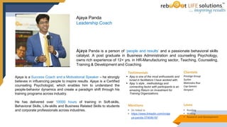 Ajaya is a Success Coach and a Motivational Speaker – he strongly
believes in influencing people to inspire results. Ajaya is a Certified
counseling Psychologist, which enables him to understand the
people-behavior dynamics and create a paradigm shift through his
training programs across industry.
He has delivered over 10000 hours of training in Soft-skills,
Behavioral Skills, Life-skills and Business Related Skills to students
and corporate professionals across industries.
Ajaya Panda is a person of ‘people and results’ and a passionate behavioral skills
catalyst. A post graduate in Business Administration and counseling Psychology,
owns rich experience of 12+ yrs. in HR-Manufacturing sector, Teaching, Counseling,
Training & Development and Coaching.
Ajaya Panda
Leadership Coach
Testimonials
 Ajay is one of the most enthusiastic and
tuned in facilitators I have worked with.
 Ajay 's style , methodology and
connecting factor with participants is an
amazing Return on Investment for
Training Organizations.
Clientele
Prestige Group
Suzlon
Mahindra Rise
Cap Gemini
Genpact
Loves
• Reading
• Writing
• Research and development
Mentions
• On linked in
• https://www.linkedin.com/in/aja
ya-panda-37404b16/
 
