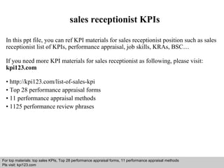 sales receptionist KPIs 
In this ppt file, you can ref KPI materials for sales receptionist position such as sales 
receptionist list of KPIs, performance appraisal, job skills, KRAs, BSC… 
If you need more KPI materials for sales receptionist as following, please visit: 
kpi123.com 
• http://kpi123.com/list-of-sales-kpi 
• Top 28 performance appraisal forms 
• 11 performance appraisal methods 
• 1125 performance review phrases 
For top materials: top sales KPIs, Top 28 performance appraisal forms, 11 performance appraisal methods 
Pls visit: kpi123.com 
Interview questions and answers – free download/ pdf and ppt file 
 