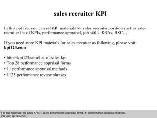 sales recruiter KPI 
In this ppt file, you can ref KPI materials for sales recruiter position such as sales 
recruiter list of KPIs, performance appraisal, job skills, KRAs, BSC… 
If you need more KPI materials for sales recruiter as following, please visit: 
kpi123.com 
• http://kpi123.com/list-of-sales-kpi 
• Top 28 performance appraisal forms 
• 11 performance appraisal methods 
• 1125 performance review phrases 
For top materials: top sales KPIs, Top 28 performance appraisal forms, 11 performance appraisal methods 
Pls visit: kpi123.com 
Interview questions and answers – free download/ pdf and ppt file 
 