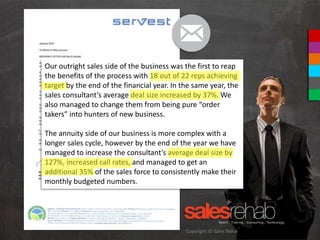Copyright © Sales Rehab Pty Ltd 2013
Our outright sales side of the business was the first to reap
the benefits of the process with 18 out of 22 reps achieving
target by the end of the financial year. In the same year, the
sales consultant’s average deal size increased by 37%. We
also managed to change them from being pure “order
takers” into hunters of new business.
The annuity side of our business is more complex with a
longer sales cycle, however by the end of the year we have
managed to increase the consultant’s average deal size by
127%, increased call rates, and managed to get an
additional 35% of the sales force to consistently make their
monthly budgeted numbers.
 