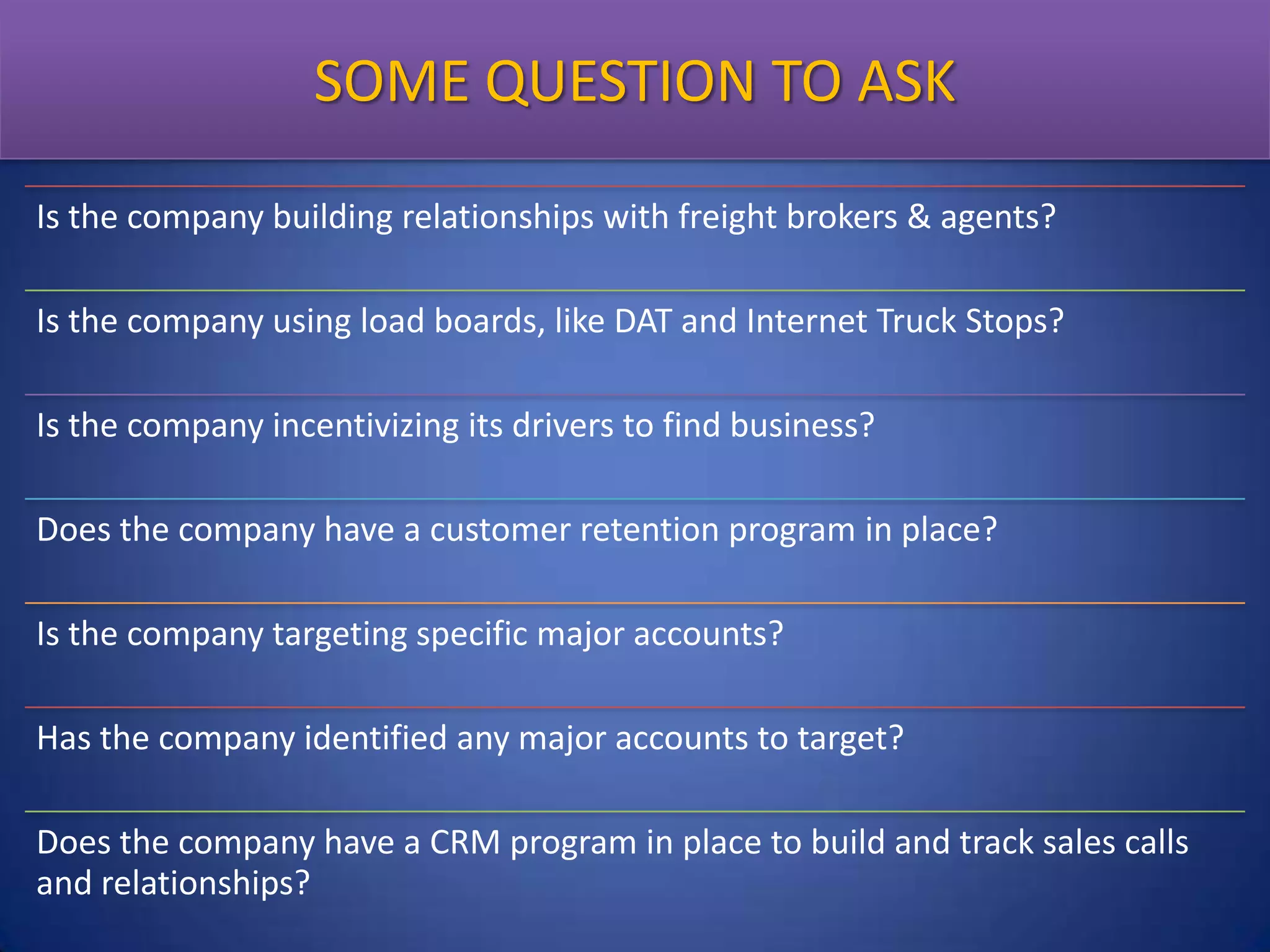 SOME QUESTION TO ASK
Is the company building relationships with freight brokers & agents?
Is the company using load boards, like DAT and Internet Truck Stops?
Is the company incentivizing its drivers to find business?
Does the company have a customer retention program in place?
Is the company targeting specific major accounts?

Has the company identified any major accounts to target?
Does the company have a CRM program in place to build and track sales calls
and relationships?

 