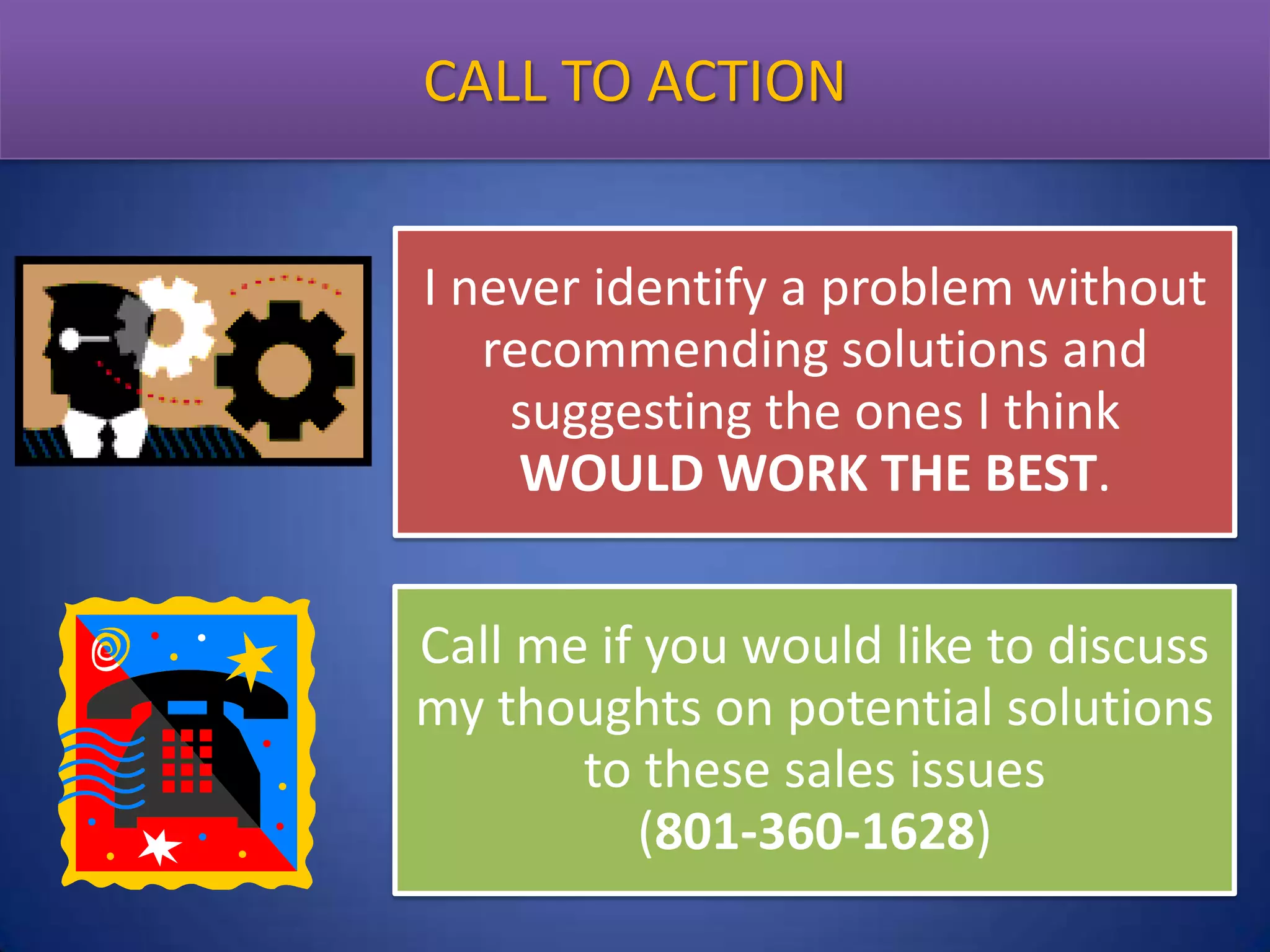 CALL TO ACTION
I never identify a problem without
recommending solutions and
suggesting the ones I think
WOULD WORK THE BEST.

Call me if you would like to discuss
my thoughts on potential solutions
to these sales issues
(801-360-1628)

 