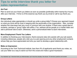Tips to write interview thank you letter for 
sales representative 
Act Fast 
Plan to send out your thank you letters as soon as possible (preferably within twenty-four hours) 
after your interview. If time is of the essence say thank you by email or call to say thank you. 
Group Letters 
Are individual notes appropriate or should you write a group letter? Choose your approach based 
on what you think will be most in keeping with the personality of the organization. Also, consider 
whether the interviews had very much in common with one another. If there was a great deal of 
similarity, perhaps a "group" letter will suffice. If so, address all the people on a master letter and 
add a personal note to each. Otherwise, send a personalized letter to each interviewer. 
More Employment Thank You Letters 
In addition to thanking your interviewers, thank everyone else who assists with your job search, 
including references, people who refer you to a job opening and any other employment contacts 
whose help you have appreciated and who you want to develop a good relationship with. 
Make an Impression 
According to the York Technical Institute, less than 4% of applicants send thank you notes, so, 
use your letter as a way to stand out from the crowd and make a good impression. 
Top materials: top 7 interview thank you lettersamples, top 8 resumes samples, free ebook: 75 interview questions and answer 
Interview questions and answers – free download/ pdf and ppt file 
 