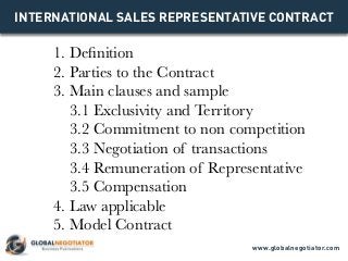 INTERNATIONAL SALES REPRESENTATIVE CONTRACT
1. Definition
2. Parties to the Contract
3. Main clauses and sample
3.1 Exclusivity and Territory
3.2 Commitment to non competition
3.3 Negotiation of transactions
3.4 Remuneration of Representative
3.5 Compensation
4. Law applicable
5. Model Contract
www.globalnegotiator.com
 