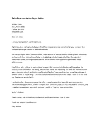 Sales Representative Cover Letter
William Kales
8322, North 22 St.
Carlisle, MA 209,
(652)-562 7220.
Dear Mr. Kales:
I am your competitor’s worst nightmare.
Right now, they are hoping that you will not hire me as a sales representative for your company-they
know what damage I can do to their bottom lines.
Since acquiring my BA in Communications, I have worked in outside sales for office systems companies
and currently for a national manufacturer of robotic products. In each job, I have far exceeded
established quotas, earning top sales awards and accolades from upper management for these
achievements.
How? I love sales … I love to succeed. And because I do, I am motivated to learn all I can about the
product, what competitors are selling, what market trends are indicating, and what the individual client
wants. Listening intently and taking careful note of a client’s surroundings have brought great rewards
when it comes to negotiating a sale. Persistence and determination are my credo; I want to be the best
rep they’ve ever worked with.
I am looking for a dynamic company that offers a good product line, favorable work environment,
advancement opportunities, and fair compensation for results produced. You may be that company, and
I may be the sales talent you need- someone capable of “scaring” your competition.
So, let’s find out.
Please contact me at the above number to schedule a convenient time to meet.
Thank you for your considerationGary Hudson

 