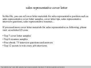 sales representative cover letter 
In this file, you can ref cover letter materials for sales representative position such as 
sales representative cover letter samples, cover letter tips, sales representative 
interview questions, sales representative resumes… 
If you need more cover letter materials for sales representative as following, please 
visit: coverletter123.com 
• Top 7 cover letter samples 
• Top 8 resumes samples 
• Free ebook: 75 interview questions and answers 
• Top 12 secrets to win every job interviews 
Top materials: top 7 cover letter samples, top 8 Interview resumes samples, questions free and ebook: answers 75 – interview free download/ questions pdf and answers 
ppt file 
 