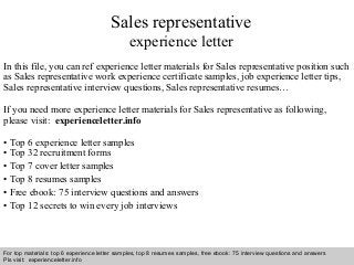 Interview questions and answers – free download/ pdf and ppt file
Sales representative
experience letter
In this file, you can ref experience letter materials for Sales representative position such
as Sales representative work experience certificate samples, job experience letter tips,
Sales representative interview questions, Sales representative resumes…
If you need more experience letter materials for Sales representative as following,
please visit: experienceletter.info
• Top 6 experience letter samples
• Top 32 recruitment forms
• Top 7 cover letter samples
• Top 8 resumes samples
• Free ebook: 75 interview questions and answers
• Top 12 secrets to win every job interviews
For top materials: top 6 experience letter samples, top 8 resumes samples, free ebook: 75 interview questions and answers
Pls visit: experienceletter.info
 