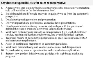 Key duties/responsibilities for sales representative 
1. Aggressively seek out new business opportunities by consistently conducting 
cold call activities at the decision maker level. 
2. Build financial and life cycle analyses to quantify value from the customer’s 
perspective. 
3. Develop proposal generation and presentation. 
4. Deliver impactful and professional executive level presentations. 
5. Develop and maintain strong business partnerships with the purpose of 
gaining the client’s trust and delivering value added services. 
6. Work with customers and outside sales to provide a high level of customer 
service, bearing applications engineering, and overall technical support. 
7. Technical review of customer requirements and specifications to meet ISO 
and Aerospace requirements. 
8. Assist in costing and preparation of customer quotations. 
9. Work with manufacturing and vendors on technical and design issues 
10. Expand existing account opportunities and consultative applications. 
11. Support new product initiatives and participate in web based marketing 
program. 
 