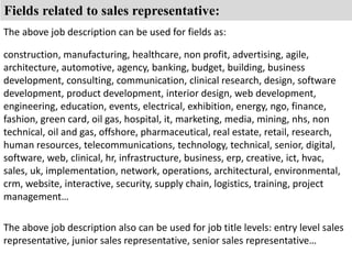 Fields related to sales representative: 
The above job description can be used for fields as: 
construction, manufacturing, healthcare, non profit, advertising, agile, 
architecture, automotive, agency, banking, budget, building, business 
development, consulting, communication, clinical research, design, software 
development, product development, interior design, web development, 
engineering, education, events, electrical, exhibition, energy, ngo, finance, 
fashion, green card, oil gas, hospital, it, marketing, media, mining, nhs, non 
technical, oil and gas, offshore, pharmaceutical, real estate, retail, research, 
human resources, telecommunications, technology, technical, senior, digital, 
software, web, clinical, hr, infrastructure, business, erp, creative, ict, hvac, 
sales, uk, implementation, network, operations, architectural, environmental, 
crm, website, interactive, security, supply chain, logistics, training, project 
management… 
The above job description also can be used for job title levels: entry level sales 
representative, junior sales representative, senior sales representative… 

