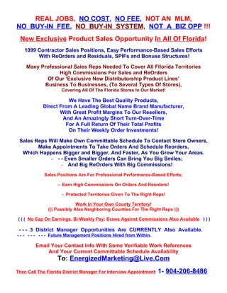 REAL JOBS, NO COST, NO FEE, NOT AN MLM,
NO BUY-IN FEE, NO BUY-IN SYSTEM, NOT A BIZ OPP !!!
 New Exclusive Product Sales Opportunity In All Of Florida!
   1099 Contractor Sales Positions, Easy Performance-Based Sales Efforts
        With ReOrders and Residuals, SPIFs and Bonuse Structures!

    Many Professional Sales Reps Needed To Cover All Fllorida Territories
                High Commissions For Sales and ReOrders
           Of Our ‘Exclusive New Distributorship Product Lines’
          Business To Businesses, (To Several Types Of Stores),
                     Covering All Of The Florida Stores In Our Market!

                      We Have The Best Quality Products,
            Direct From A Leading Global Name Brand Manufacturer,
                   With Great Profit Margins To Our Resellers,
                    And An Amazingly Short Turn-Over-Time
                     For A Full Return Of Their Total Profits
                      On Their Weekly Order Investments!

 Sales Reps Will Make Own Committable Schedule To Contact Store Owners,
        Make Appointments To Take Orders And Schedule Reorders,
  Which Happens Bigger and Bigger, And Faster, As You Grow Your Areas.
             - - - Even Smaller Orders Can Bring You Big Smiles;
                 - And Big ReOrders With Big Commissions!
             Sales Positions Are For Professional Performance-Based Efforts;

                   - Earn High Commissions On Orders And Reorders!

                     - Protected Territories Given To The Right Reps!

                            Work In Your Own County Territory!
              ((( Possibly Also Neighboring Counties For The Right Reps )))

( ( ( No Cap On Earnings, Bi-Weekly Pay; Draws Against Commissions Also Available ) ) )

 - - - 3 District Manager Opportunities Are CURRENTLY Also Available.
- - - - - - - - - Future Management Positions Hired from Within.

         Email Your Contact Info With Some Verifiable Work References
             And Your Current Committable Schedule Availability
                   To: EnergizedMarketing@Live.Com
Then Call The Florida District Manager For Interview Appointment: 1-     904-206-8486
 
